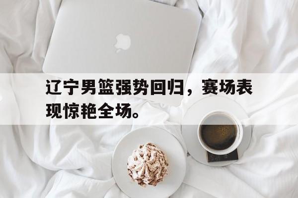 辽宁男篮强势回归，赛场表现惊艳全场。
